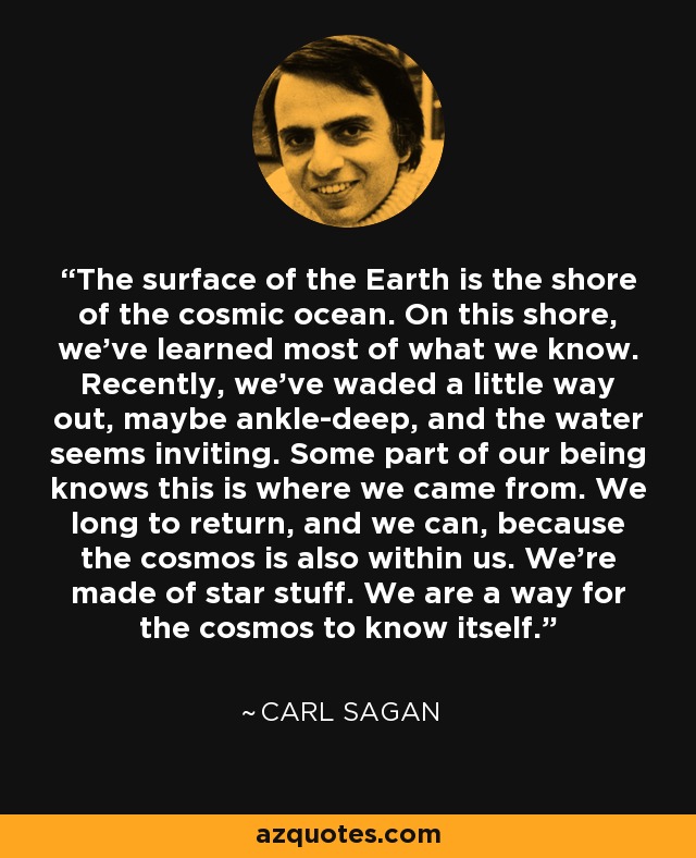 The surface of the Earth is the shore of the cosmic ocean. On this shore, we've learned most of what we know. Recently, we've waded a little way out, maybe ankle-deep, and the water seems inviting. Some part of our being knows this is where we came from. We long to return, and we can, because the cosmos is also within us. We're made of star stuff. We are a way for the cosmos to know itself. - Carl Sagan