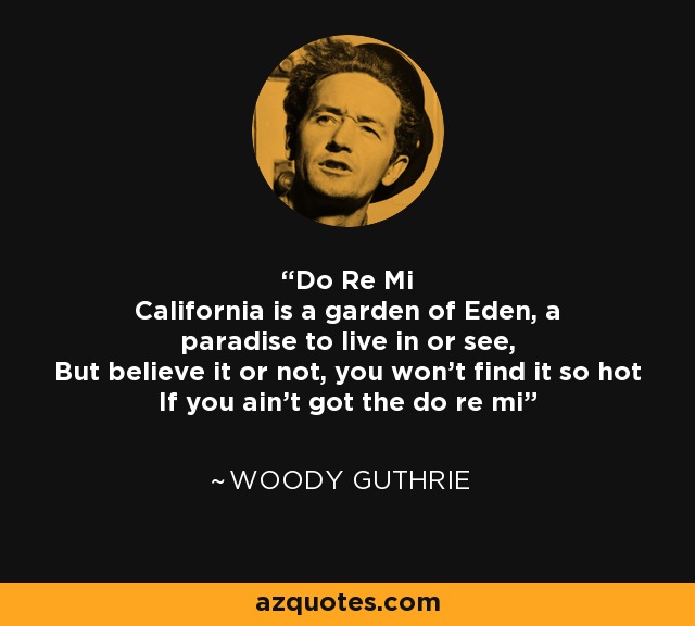 Do Re Mi California is a garden of Eden, a paradise to live in or see, But believe it or not, you won't find it so hot If you ain't got the do re mi - Woody Guthrie