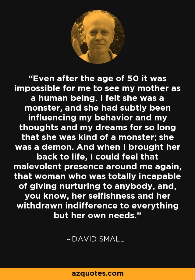 Even after the age of 50 it was impossible for me to see my mother as a human being. I felt she was a monster, and she had subtly been influencing my behavior and my thoughts and my dreams for so long that she was kind of a monster; she was a demon. And when I brought her back to life, I could feel that malevolent presence around me again, that woman who was totally incapable of giving nurturing to anybody, and, you know, her selfishness and her withdrawn indifference to everything but her own needs. - David Small