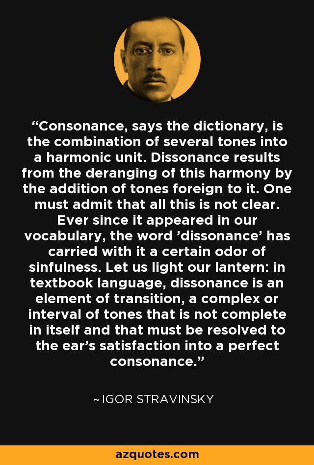 Consonance, says the dictionary, is the combination of several tones into a harmonic unit. Dissonance results from the deranging of this harmony by the addition of tones foreign to it. One must admit that all this is not clear. Ever since it appeared in our vocabulary, the word 'dissonance' has carried with it a certain odor of sinfulness. Let us light our lantern: in textbook language, dissonance is an element of transition, a complex or interval of tones that is not complete in itself and that must be resolved to the ear's satisfaction into a perfect consonance. - Igor Stravinsky