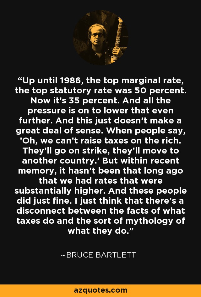 Up until 1986, the top marginal rate, the top statutory rate was 50 percent. Now it's 35 percent. And all the pressure is on to lower that even further. And this just doesn't make a great deal of sense. When people say, 'Oh, we can't raise taxes on the rich. They'll go on strike, they'll move to another country.' But within recent memory, it hasn't been that long ago that we had rates that were substantially higher. And these people did just fine. I just think that there's a disconnect between the facts of what taxes do and the sort of mythology of what they do. - Bruce Bartlett
