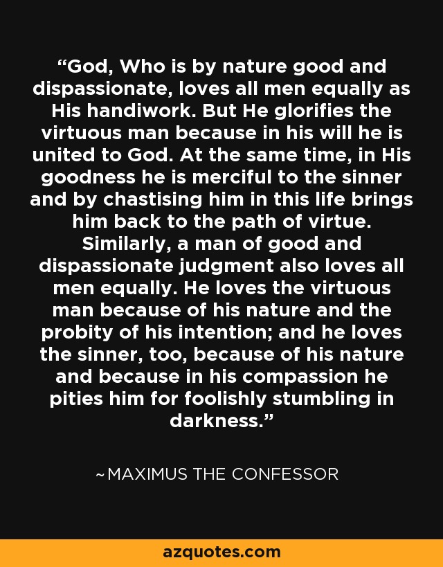 God, Who is by nature good and dispassionate, loves all men equally as His handiwork. But He glorifies the virtuous man because in his will he is united to God. At the same time, in His goodness he is merciful to the sinner and by chastising him in this life brings him back to the path of virtue. Similarly, a man of good and dispassionate judgment also loves all men equally. He loves the virtuous man because of his nature and the probity of his intention; and he loves the sinner, too, because of his nature and because in his compassion he pities him for foolishly stumbling in darkness. - Maximus the Confessor