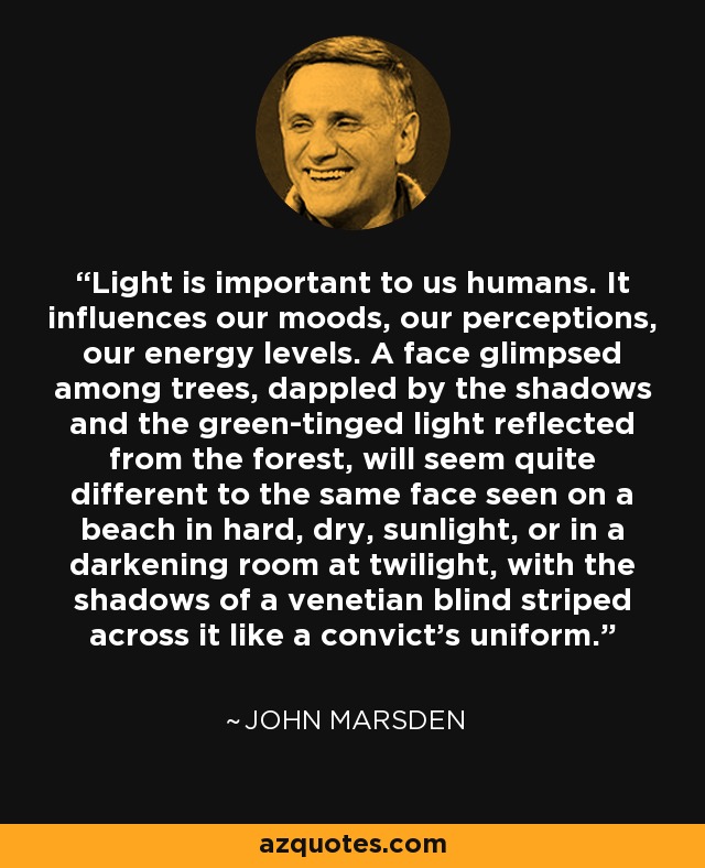 Light is important to us humans. It influences our moods, our perceptions, our energy levels. A face glimpsed among trees, dappled by the shadows and the green-tinged light reflected from the forest, will seem quite different to the same face seen on a beach in hard, dry, sunlight, or in a darkening room at twilight, with the shadows of a venetian blind striped across it like a convict’s uniform. - John Marsden