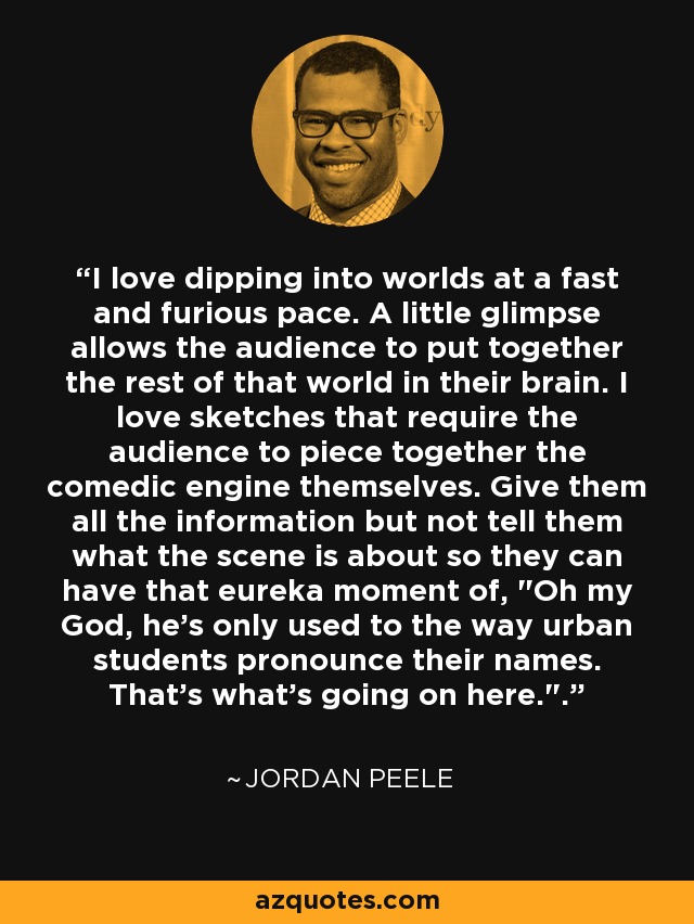 I love dipping into worlds at a fast and furious pace. A little glimpse allows the audience to put together the rest of that world in their brain. I love sketches that require the audience to piece together the comedic engine themselves. Give them all the information but not tell them what the scene is about so they can have that eureka moment of, 