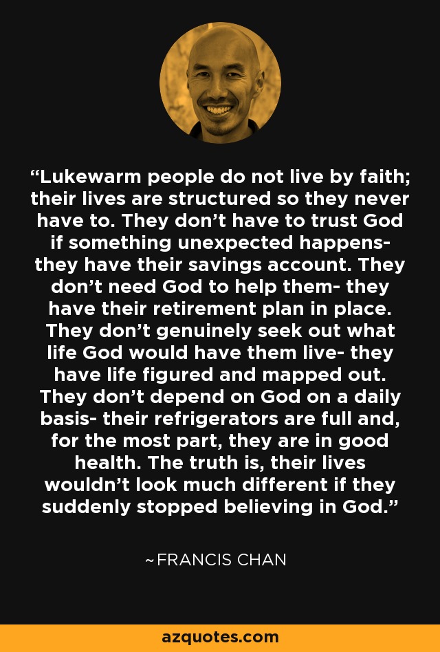 Lukewarm people do not live by faith; their lives are structured so they never have to. They don't have to trust God if something unexpected happens- they have their savings account. They don't need God to help them- they have their retirement plan in place. They don't genuinely seek out what life God would have them live- they have life figured and mapped out. They don't depend on God on a daily basis- their refrigerators are full and, for the most part, they are in good health. The truth is, their lives wouldn't look much different if they suddenly stopped believing in God. - Francis Chan