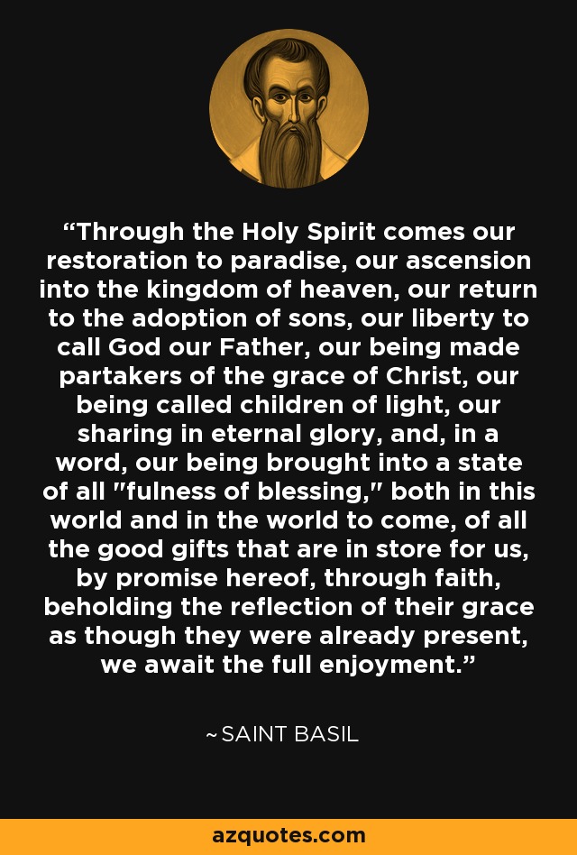 Through the Holy Spirit comes our restoration to paradise, our ascension into the kingdom of heaven, our return to the adoption of sons, our liberty to call God our Father, our being made partakers of the grace of Christ, our being called children of light, our sharing in eternal glory, and, in a word, our being brought into a state of all 