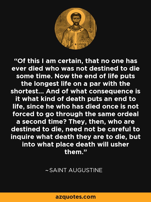 Of this I am certain, that no one has ever died who was not destined to die some time. Now the end of life puts the longest life on a par with the shortest... And of what consequence is it what kind of death puts an end to life, since he who has died once is not forced to go through the same ordeal a second time? They, then, who are destined to die, need not be careful to inquire what death they are to die, but into what place death will usher them. - Saint Augustine