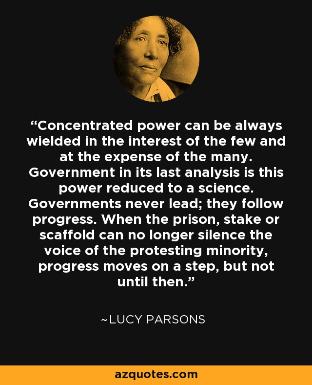 Concentrated power can be always wielded in the interest of the few and at the expense of the many. Government in its last analysis is this power reduced to a science. Governments never lead; they follow progress. When the prison, stake or scaffold can no longer silence the voice of the protesting minority, progress moves on a step, but not until then. - Lucy Parsons