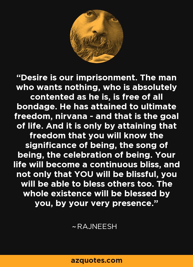Desire is our imprisonment. The man who wants nothing, who is absolutely contented as he is, is free of all bondage. He has attained to ultimate freedom, nirvana - and that is the goal of life. And it is only by attaining that freedom that you will know the significance of being, the song of being, the celebration of being. Your life will become a continuous bliss, and not only that YOU will be blissful, you will be able to bless others too. The whole existence will be blessed by you, by your very presence. - Rajneesh