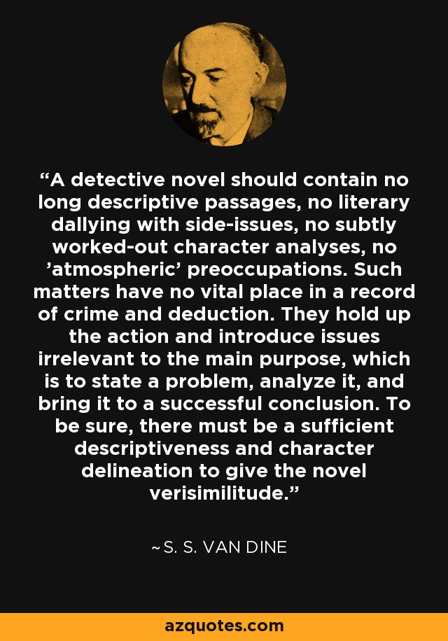 A detective novel should contain no long descriptive passages, no literary dallying with side-issues, no subtly worked-out character analyses, no 'atmospheric' preoccupations. Such matters have no vital place in a record of crime and deduction. They hold up the action and introduce issues irrelevant to the main purpose, which is to state a problem, analyze it, and bring it to a successful conclusion. To be sure, there must be a sufficient descriptiveness and character delineation to give the novel verisimilitude. - S. S. Van Dine