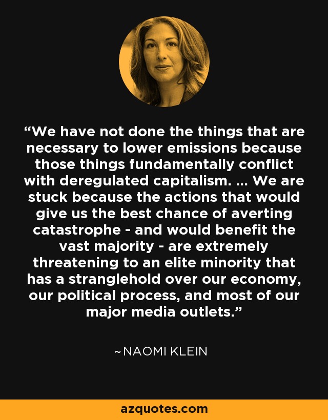 We have not done the things that are necessary to lower emissions because those things fundamentally conflict with deregulated capitalism. ... We are stuck because the actions that would give us the best chance of averting catastrophe - and would benefit the vast majority - are extremely threatening to an elite minority that has a stranglehold over our economy, our political process, and most of our major media outlets. - Naomi Klein