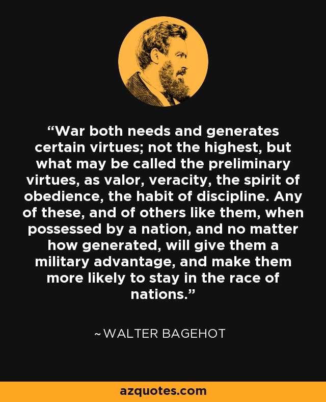 War both needs and generates certain virtues; not the highest, but what may be called the preliminary virtues, as valor, veracity, the spirit of obedience, the habit of discipline. Any of these, and of others like them, when possessed by a nation, and no matter how generated, will give them a military advantage, and make them more likely to stay in the race of nations. - Walter Bagehot