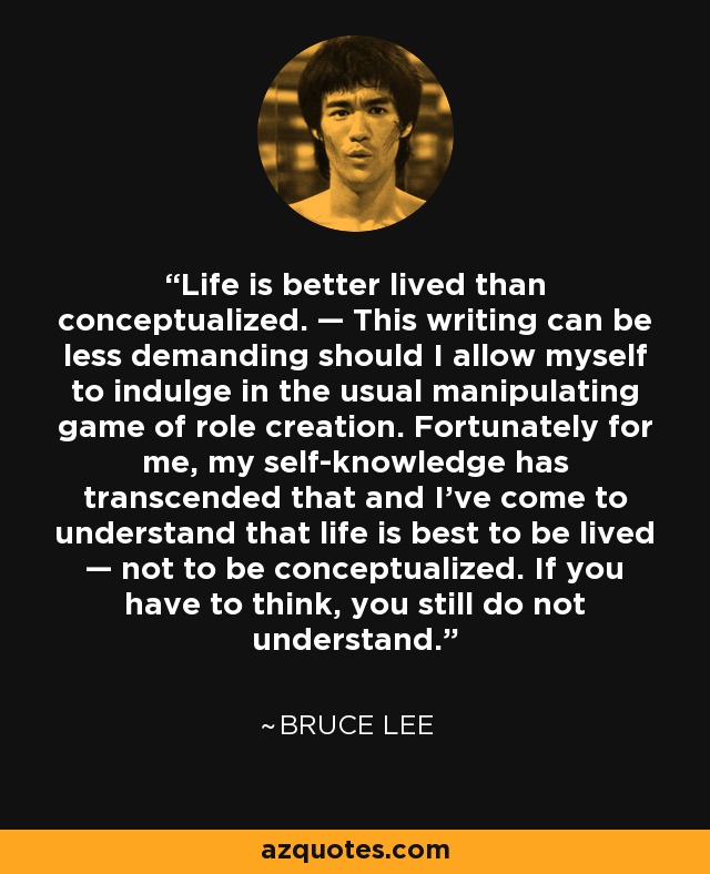 Life is better lived than conceptualized. — This writing can be less demanding should I allow myself to indulge in the usual manipulating game of role creation. Fortunately for me, my self-knowledge has transcended that and I’ve come to understand that life is best to be lived — not to be conceptualized. If you have to think, you still do not understand. - Bruce Lee