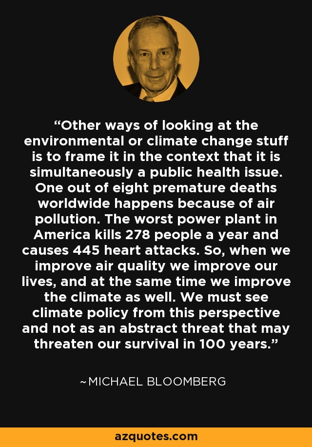 Other ways of looking at the environmental or climate change stuff is to frame it in the context that it is simultaneously a public health issue. One out of eight premature deaths worldwide happens because of air pollution. The worst power plant in America kills 278 people a year and causes 445 heart attacks. So, when we improve air quality we improve our lives, and at the same time we improve the climate as well. We must see climate policy from this perspective and not as an abstract threat that may threaten our survival in 100 years. - Michael Bloomberg