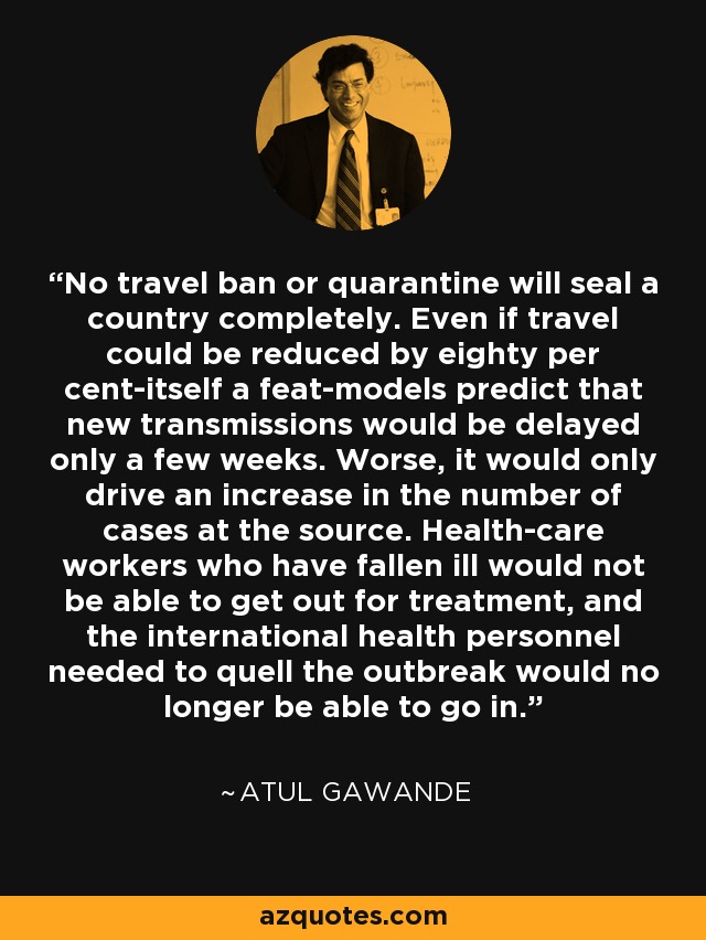 No travel ban or quarantine will seal a country completely. Even if travel could be reduced by eighty per cent-itself a feat-models predict that new transmissions would be delayed only a few weeks. Worse, it would only drive an increase in the number of cases at the source. Health-care workers who have fallen ill would not be able to get out for treatment, and the international health personnel needed to quell the outbreak would no longer be able to go in. - Atul Gawande