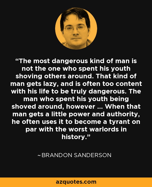 The most dangerous kind of man is not the one who spent his youth shoving others around. That kind of man gets lazy, and is often too content with his life to be truly dangerous. The man who spent his youth being shoved around, however … When that man gets a little power and authority, he often uses it to become a tyrant on par with the worst warlords in history. - Brandon Sanderson