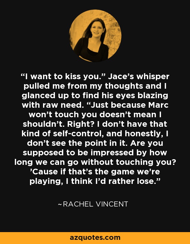 I want to kiss you.” Jace’s whisper pulled me from my thoughts and I glanced up to find his eyes blazing with raw need. “Just because Marc won’t touch you doesn’t mean I shouldn’t. Right? I don’t have that kind of self-control, and honestly, I don’t see the point in it. Are you supposed to be impressed by how long we can go without touching you? ’Cause if that’s the game we’re playing, I think I’d rather lose. - Rachel Vincent