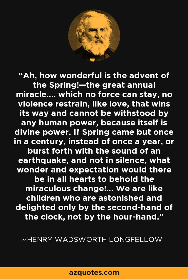 Ah, how wonderful is the advent of the Spring!—the great annual miracle.... which no force can stay, no violence restrain, like love, that wins its way and cannot be withstood by any human power, because itself is divine power. If Spring came but once in a century, instead of once a year, or burst forth with the sound of an earthquake, and not in silence, what wonder and expectation would there be in all hearts to behold the miraculous change!... We are like children who are astonished and delighted only by the second-hand of the clock, not by the hour-hand. - Henry Wadsworth Longfellow