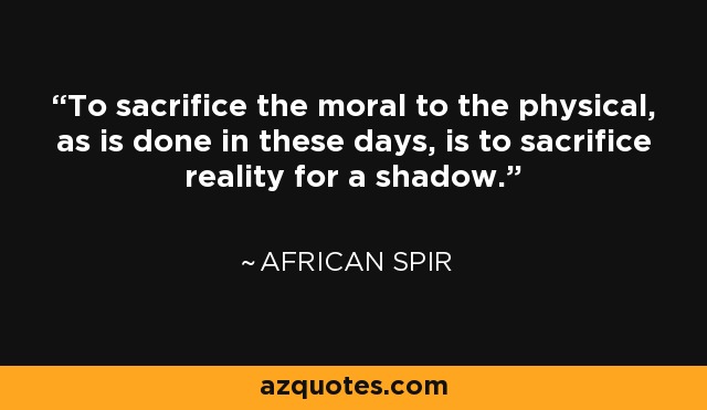 To sacrifice the moral to the physical, as is done in these days, is to sacrifice reality for a shadow. - African Spir