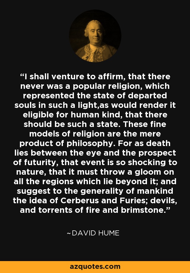 I shall venture to affirm, that there never was a popular religion, which represented the state of departed souls in such a light,as would render it eligible for human kind, that there should be such a state. These fine models of religion are the mere product of philosophy. For as death lies between the eye and the prospect of futurity, that event is so shocking to nature, that it must throw a gloom on all the regions which lie beyond it; and suggest to the generality of mankind the idea of Cerberus and Furies; devils, and torrents of fire and brimstone. - David Hume