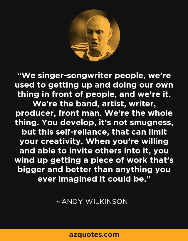 We singer-songwriter people, we're used to getting up and doing our own thing in front of people, and we're it. We're the band, artist, writer, producer, front man. We're the whole thing. You develop, it's not smugness, but this self-reliance, that can limit your creativity. When you're willing and able to invite others into it, you wind up getting a piece of work that's bigger and better than anything you ever imagined it could be. - Andy Wilkinson