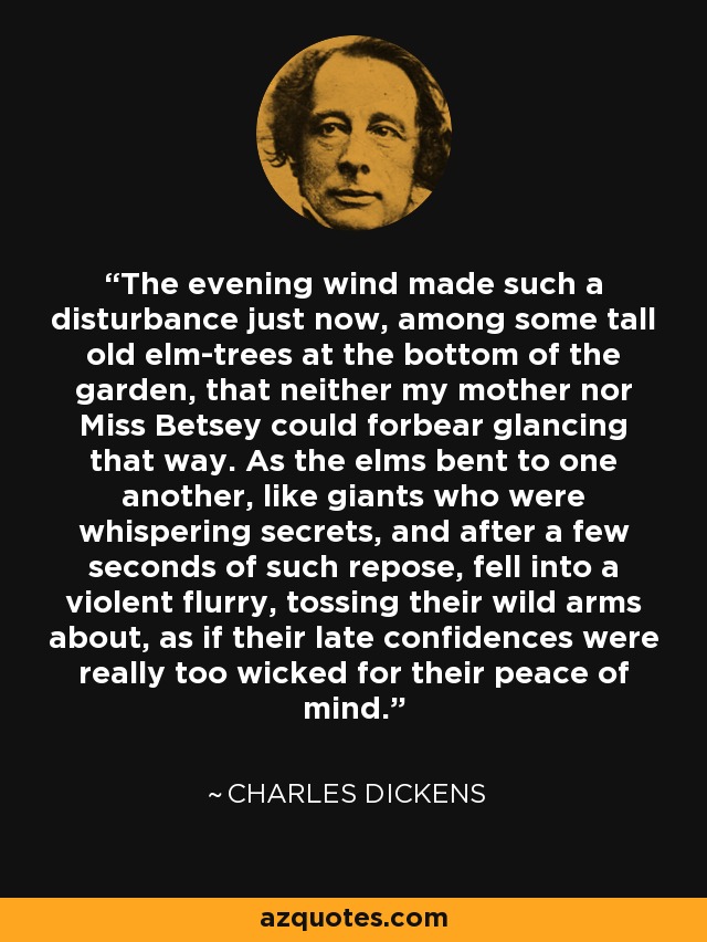 The evening wind made such a disturbance just now, among some tall old elm-trees at the bottom of the garden, that neither my mother nor Miss Betsey could forbear glancing that way. As the elms bent to one another, like giants who were whispering secrets, and after a few seconds of such repose, fell into a violent flurry, tossing their wild arms about, as if their late confidences were really too wicked for their peace of mind. - Charles Dickens