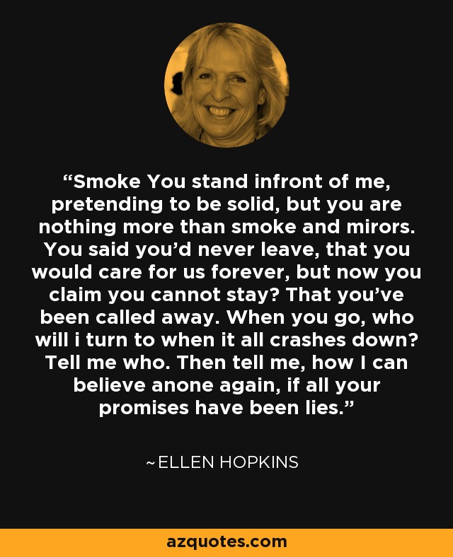 Smoke You stand infront of me, pretending to be solid, but you are nothing more than smoke and mirors. You said you'd never leave, that you would care for us forever, but now you claim you cannot stay? That you've been called away. When you go, who will i turn to when it all crashes down? Tell me who. Then tell me, how I can believe anone again, if all your promises have been lies. - Ellen Hopkins