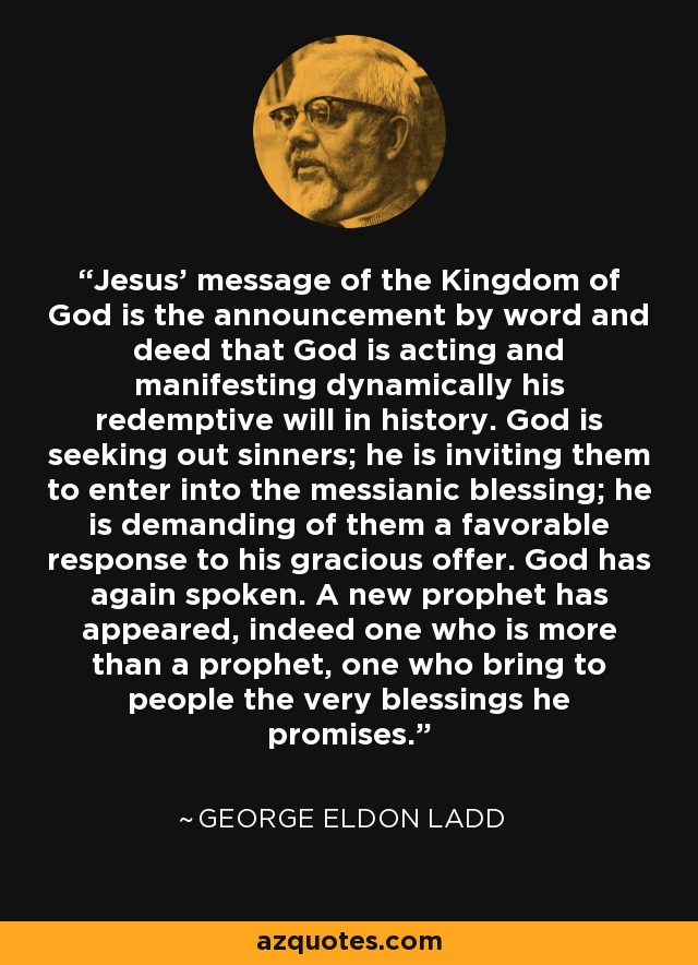 Jesus’ message of the Kingdom of God is the announcement by word and deed that God is acting and manifesting dynamically his redemptive will in history. God is seeking out sinners; he is inviting them to enter into the messianic blessing; he is demanding of them a favorable response to his gracious offer. God has again spoken. A new prophet has appeared, indeed one who is more than a prophet, one who bring to people the very blessings he promises. - George Eldon Ladd