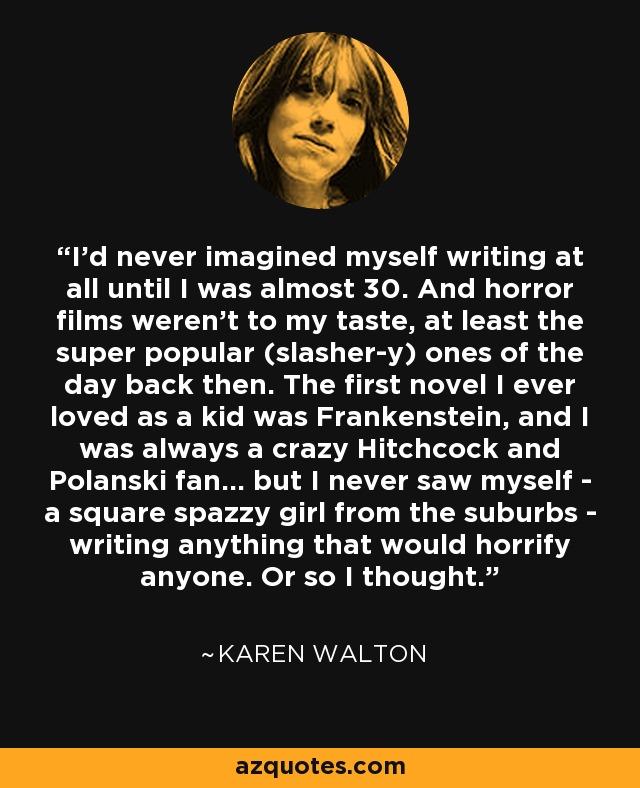 I'd never imagined myself writing at all until I was almost 30. And horror films weren't to my taste, at least the super popular (slasher-y) ones of the day back then. The first novel I ever loved as a kid was Frankenstein, and I was always a crazy Hitchcock and Polanski fan... but I never saw myself - a square spazzy girl from the suburbs - writing anything that would horrify anyone. Or so I thought. - Karen Walton