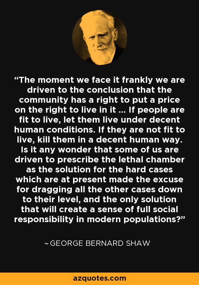 The moment we face it frankly we are driven to the conclusion that the community has a right to put a price on the right to live in it ... If people are fit to live, let them live under decent human conditions. If they are not fit to live, kill them in a decent human way. Is it any wonder that some of us are driven to prescribe the lethal chamber as the solution for the hard cases which are at present made the excuse for dragging all the other cases down to their level, and the only solution that will create a sense of full social responsibility in modern populations? - George Bernard Shaw