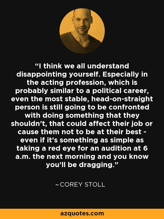 I think we all understand disappointing yourself. Especially in the acting profession, which is probably similar to a political career, even the most stable, head-on-straight person is still going to be confronted with doing something that they shouldn't, that could affect their job or cause them not to be at their best - even if it's something as simple as taking a red eye for an audition at 6 a.m. the next morning and you know you'll be dragging. - Corey Stoll