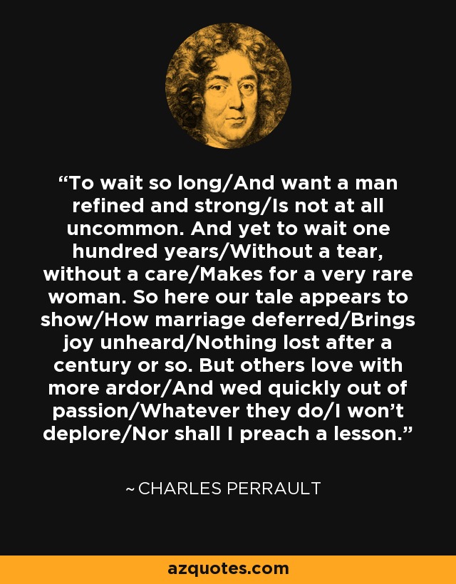 To wait so long/And want a man refined and strong/Is not at all uncommon. And yet to wait one hundred years/Without a tear, without a care/Makes for a very rare woman. So here our tale appears to show/How marriage deferred/Brings joy unheard/Nothing lost after a century or so. But others love with more ardor/And wed quickly out of passion/Whatever they do/I won’t deplore/Nor shall I preach a lesson. - Charles Perrault