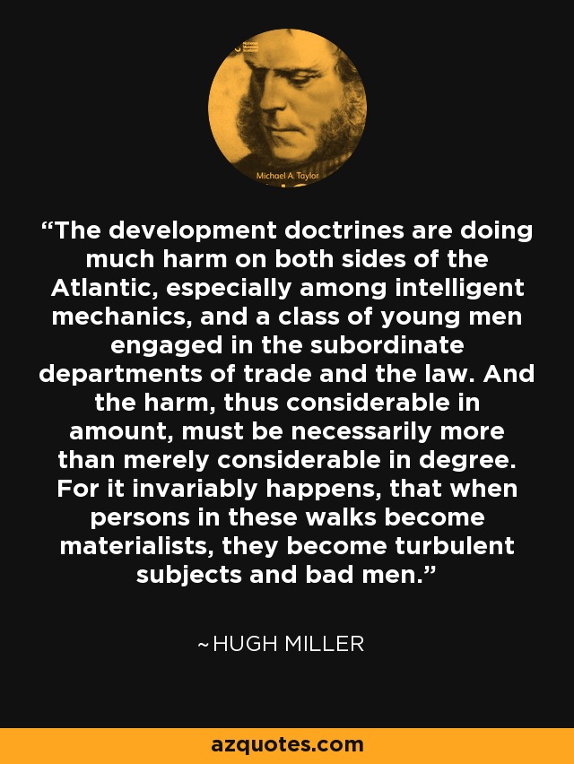 The development doctrines are doing much harm on both sides of the Atlantic, especially among intelligent mechanics, and a class of young men engaged in the subordinate departments of trade and the law. And the harm, thus considerable in amount, must be necessarily more than merely considerable in degree. For it invariably happens, that when persons in these walks become materialists, they become turbulent subjects and bad men. - Hugh Miller
