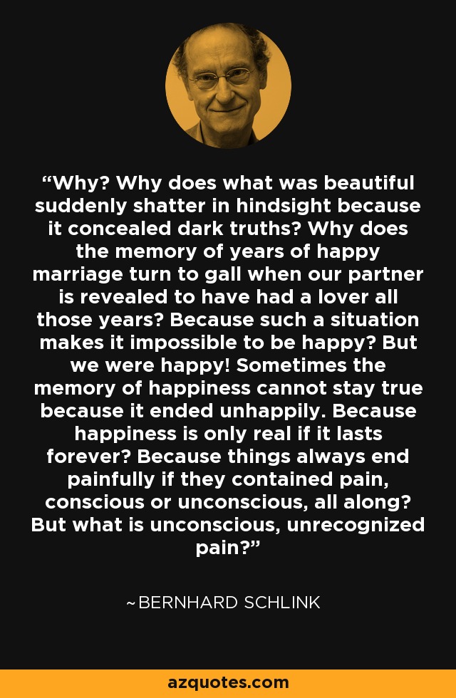 Why? Why does what was beautiful suddenly shatter in hindsight because it concealed dark truths? Why does the memory of years of happy marriage turn to gall when our partner is revealed to have had a lover all those years? Because such a situation makes it impossible to be happy? But we were happy! Sometimes the memory of happiness cannot stay true because it ended unhappily. Because happiness is only real if it lasts forever? Because things always end painfully if they contained pain, conscious or unconscious, all along? But what is unconscious, unrecognized pain? - Bernhard Schlink