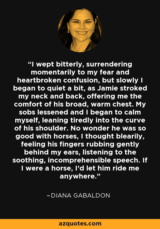 I wept bitterly, surrendering momentarily to my fear and heartbroken confusion, but slowly I began to quiet a bit, as Jamie stroked my neck and back, offering me the comfort of his broad, warm chest. My sobs lessened and I began to calm myself, leaning tiredly into the curve of his shoulder. No wonder he was so good with horses, I thought blearily, feeling his fingers rubbing gently behind my ears, listening to the soothing, incomprehensible speech. If I were a horse, I'd let him ride me anywhere. - Diana Gabaldon