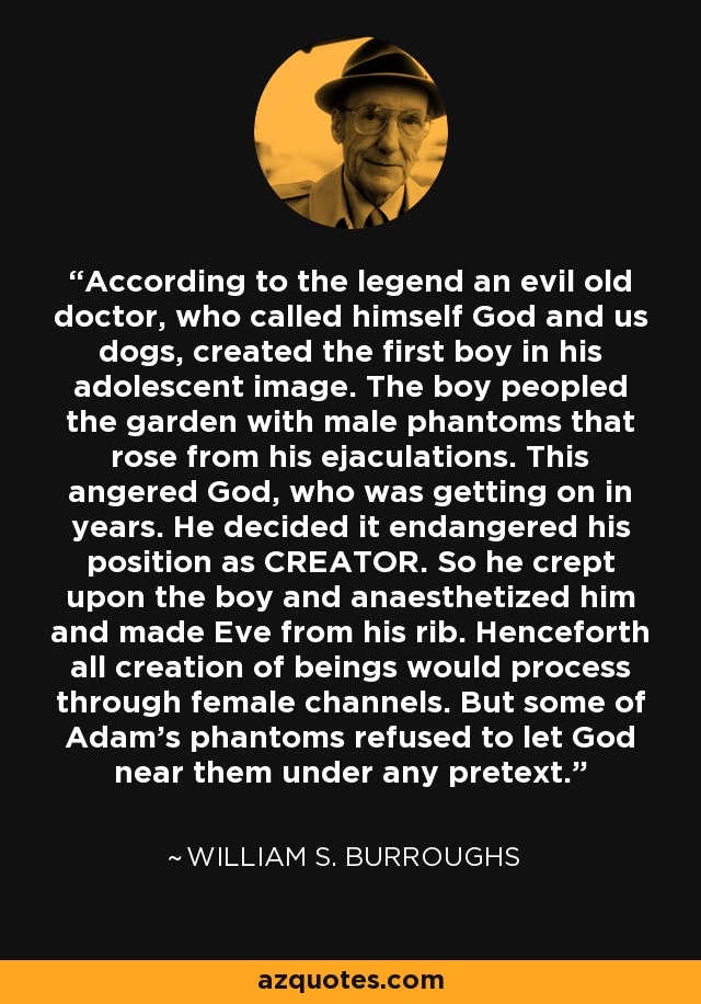 According to the legend an evil old doctor, who called himself God and us dogs, created the first boy in his adolescent image. The boy peopled the garden with male phantoms that rose from his ejaculations. This angered God, who was getting on in years. He decided it endangered his position as CREATOR. So he crept upon the boy and anaesthetized him and made Eve from his rib. Henceforth all creation of beings would process through female channels. But some of Adam's phantoms refused to let God near them under any pretext. - William S. Burroughs