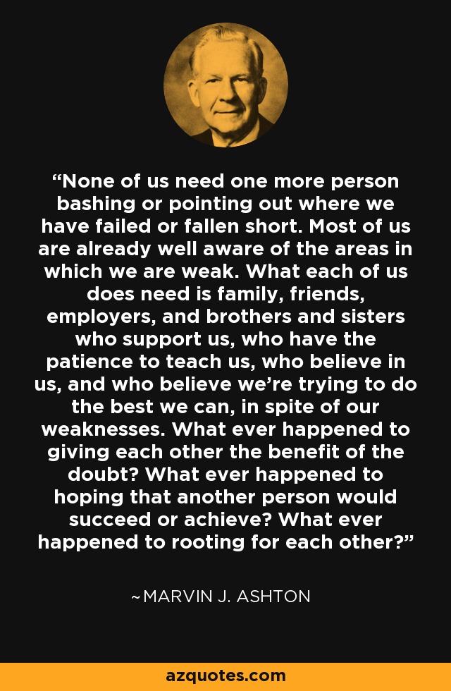 None of us need one more person bashing or pointing out where we have failed or fallen short. Most of us are already well aware of the areas in which we are weak. What each of us does need is family, friends, employers, and brothers and sisters who support us, who have the patience to teach us, who believe in us, and who believe we’re trying to do the best we can, in spite of our weaknesses. What ever happened to giving each other the benefit of the doubt? What ever happened to hoping that another person would succeed or achieve? What ever happened to rooting for each other? - Marvin J. Ashton