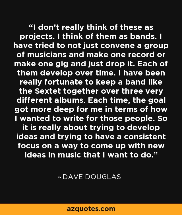 I don't really think of these as projects. I think of them as bands. I have tried to not just convene a group of musicians and make one record or make one gig and just drop it. Each of them develop over time. I have been really fortunate to keep a band like the Sextet together over three very different albums. Each time, the goal got more deep for me in terms of how I wanted to write for those people. So it is really about trying to develop ideas and trying to have a consistent focus on a way to come up with new ideas in music that I want to do. - Dave Douglas