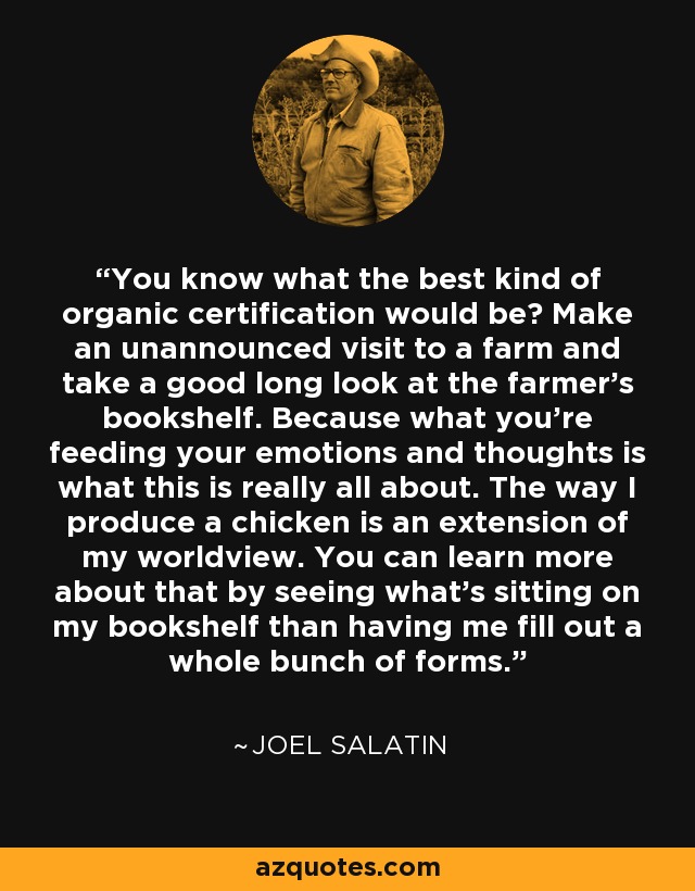 You know what the best kind of organic certification would be? Make an unannounced visit to a farm and take a good long look at the farmer’s bookshelf. Because what you’re feeding your emotions and thoughts is what this is really all about. The way I produce a chicken is an extension of my worldview. You can learn more about that by seeing what’s sitting on my bookshelf than having me fill out a whole bunch of forms. - Joel Salatin