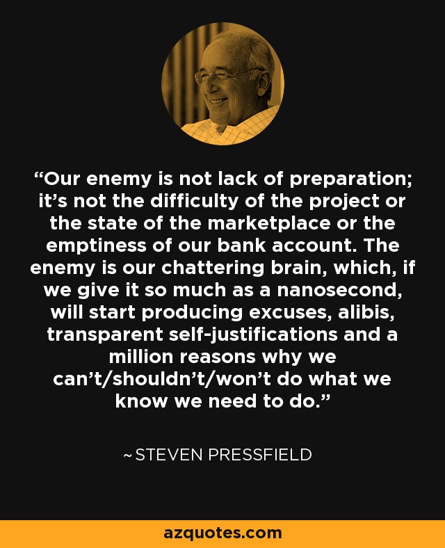 Our enemy is not lack of preparation; it’s not the difficulty of the project or the state of the marketplace or the emptiness of our bank account. The enemy is our chattering brain, which, if we give it so much as a nanosecond, will start producing excuses, alibis, transparent self-justifications and a million reasons why we can’t/shouldn’t/won’t do what we know we need to do. - Steven Pressfield