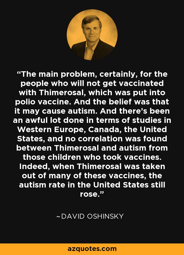 The main problem, certainly, for the people who will not get vaccinated with Thimerosal, which was put into polio vaccine. And the belief was that it may cause autism. And there's been an awful lot done in terms of studies in Western Europe, Canada, the United States, and no correlation was found between Thimerosal and autism from those children who took vaccines. Indeed, when Thimerosal was taken out of many of these vaccines, the autism rate in the United States still rose. - David Oshinsky