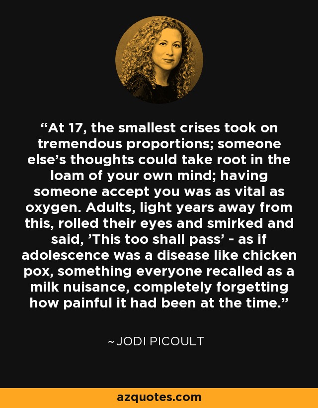 At 17, the smallest crises took on tremendous proportions; someone else's thoughts could take root in the loam of your own mind; having someone accept you was as vital as oxygen. Adults, light years away from this, rolled their eyes and smirked and said, 'This too shall pass' - as if adolescence was a disease like chicken pox, something everyone recalled as a milk nuisance, completely forgetting how painful it had been at the time. - Jodi Picoult