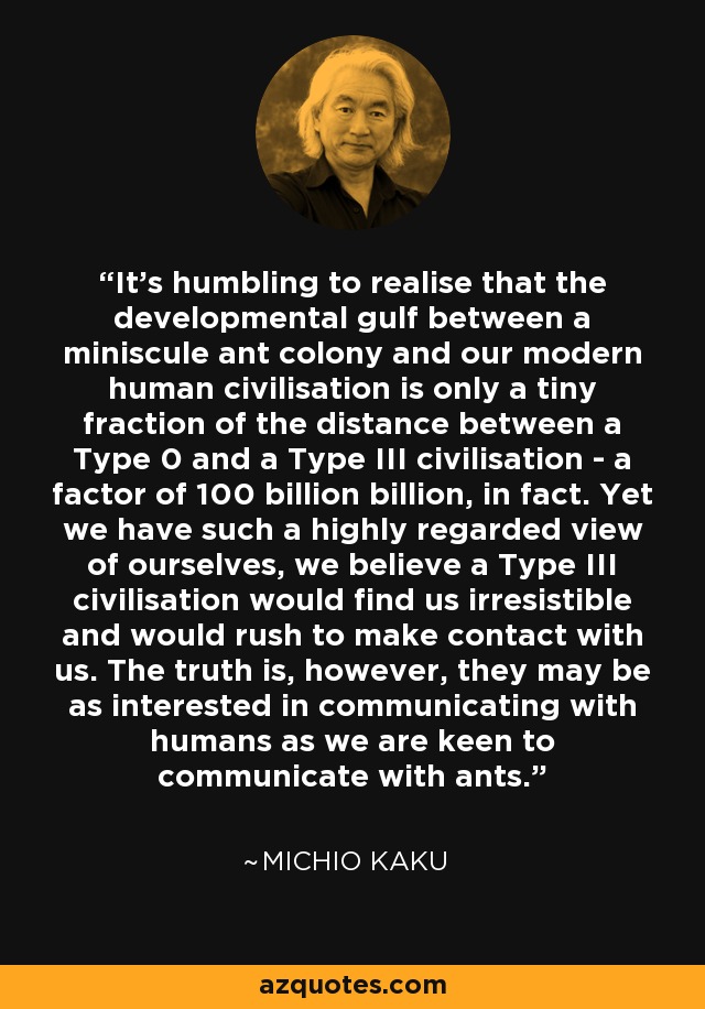 It's humbling to realise that the developmental gulf between a miniscule ant colony and our modern human civilisation is only a tiny fraction of the distance between a Type 0 and a Type III civilisation - a factor of 100 billion billion, in fact. Yet we have such a highly regarded view of ourselves, we believe a Type III civilisation would find us irresistible and would rush to make contact with us. The truth is, however, they may be as interested in communicating with humans as we are keen to communicate with ants. - Michio Kaku