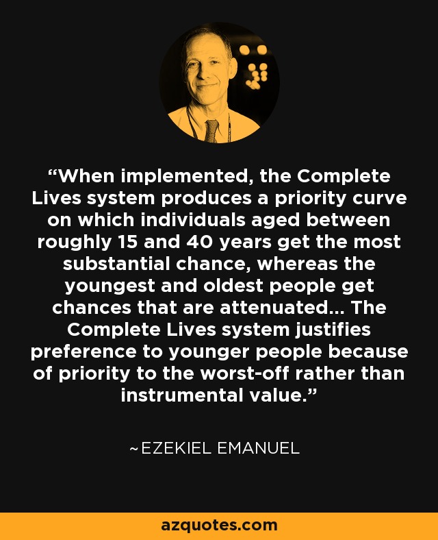 When implemented, the Complete Lives system produces a priority curve on which individuals aged between roughly 15 and 40 years get the most substantial chance, whereas the youngest and oldest people get chances that are attenuated... The Complete Lives system justifies preference to younger people because of priority to the worst-off rather than instrumental value. - Ezekiel Emanuel