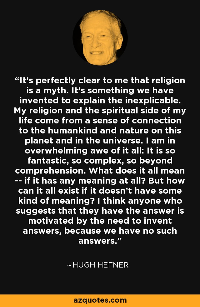 It's perfectly clear to me that religion is a myth. It's something we have invented to explain the inexplicable. My religion and the spiritual side of my life come from a sense of connection to the humankind and nature on this planet and in the universe. I am in overwhelming awe of it all: It is so fantastic, so complex, so beyond comprehension. What does it all mean -- if it has any meaning at all? But how can it all exist if it doesn't have some kind of meaning? I think anyone who suggests that they have the answer is motivated by the need to invent answers, because we have no such answers. - Hugh Hefner