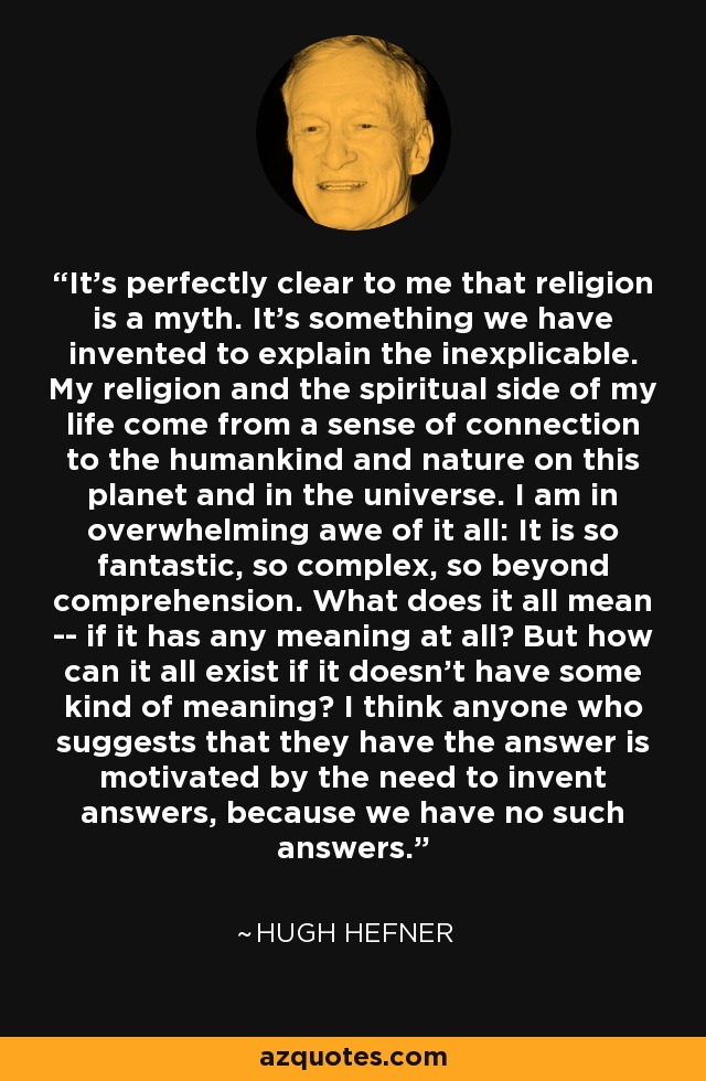 It's perfectly clear to me that religion is a myth. It's something we have invented to explain the inexplicable. My religion and the spiritual side of my life come from a sense of connection to the humankind and nature on this planet and in the universe. I am in overwhelming awe of it all: It is so fantastic, so complex, so beyond comprehension. What does it all mean -- if it has any meaning at all? But how can it all exist if it doesn't have some kind of meaning? I think anyone who suggests that they have the answer is motivated by the need to invent answers, because we have no such answers. - Hugh Hefner