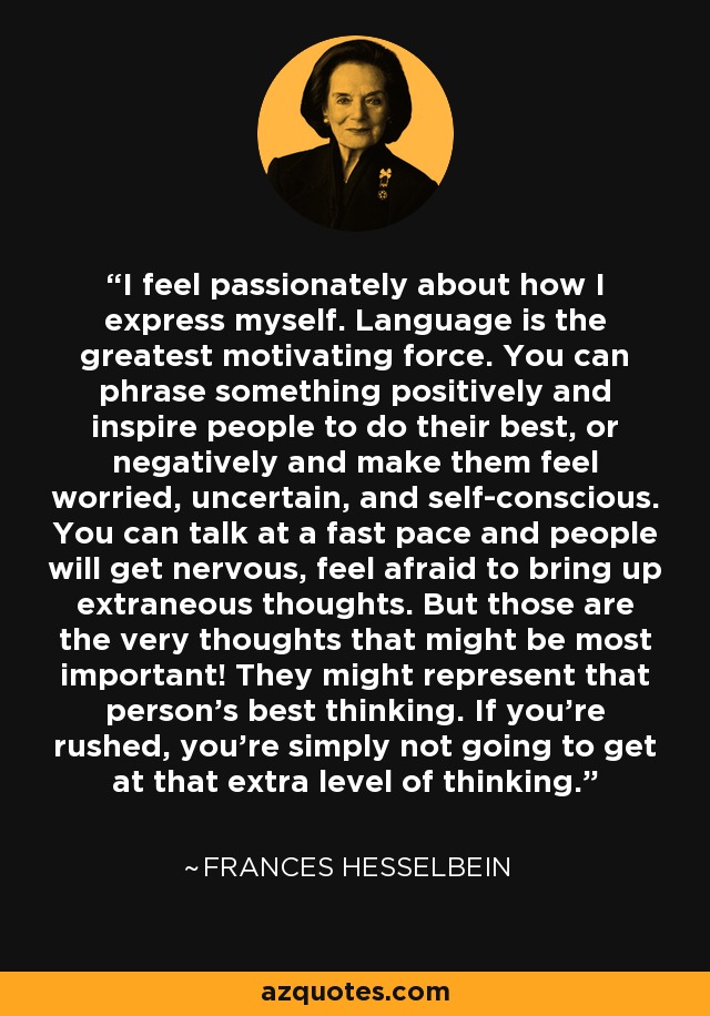 I feel passionately about how I express myself. Language is the greatest motivating force. You can phrase something positively and inspire people to do their best, or negatively and make them feel worried, uncertain, and self-conscious. You can talk at a fast pace and people will get nervous, feel afraid to bring up extraneous thoughts. But those are the very thoughts that might be most important! They might represent that person's best thinking. If you're rushed, you're simply not going to get at that extra level of thinking. - Frances Hesselbein