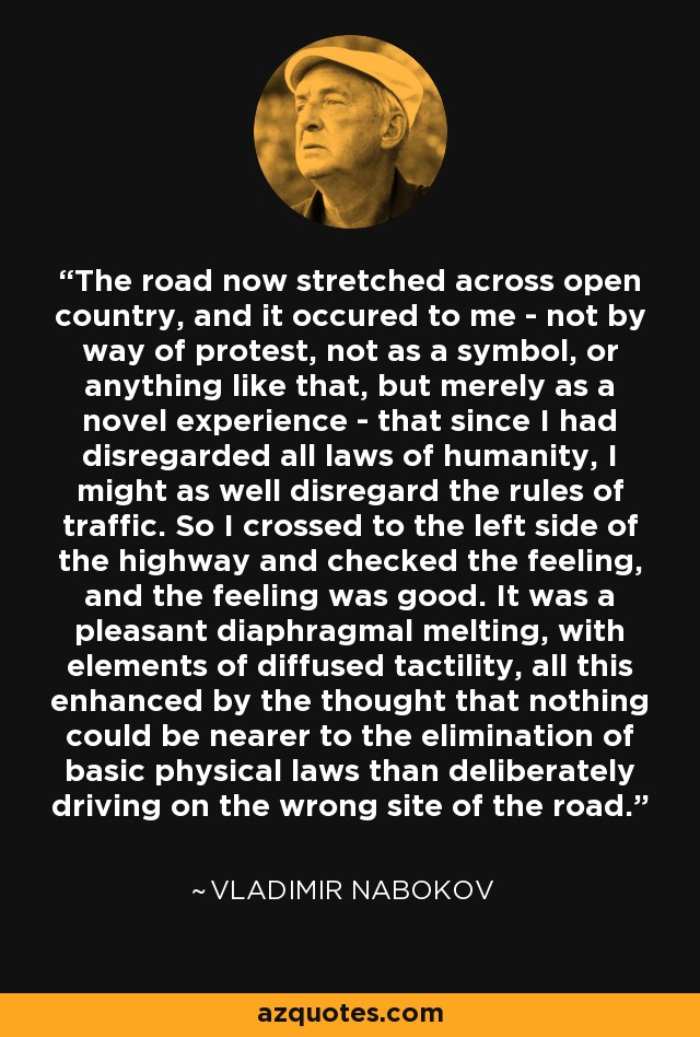 The road now stretched across open country, and it occured to me - not by way of protest, not as a symbol, or anything like that, but merely as a novel experience - that since I had disregarded all laws of humanity, I might as well disregard the rules of traffic. So I crossed to the left side of the highway and checked the feeling, and the feeling was good. It was a pleasant diaphragmal melting, with elements of diffused tactility, all this enhanced by the thought that nothing could be nearer to the elimination of basic physical laws than deliberately driving on the wrong site of the road. - Vladimir Nabokov