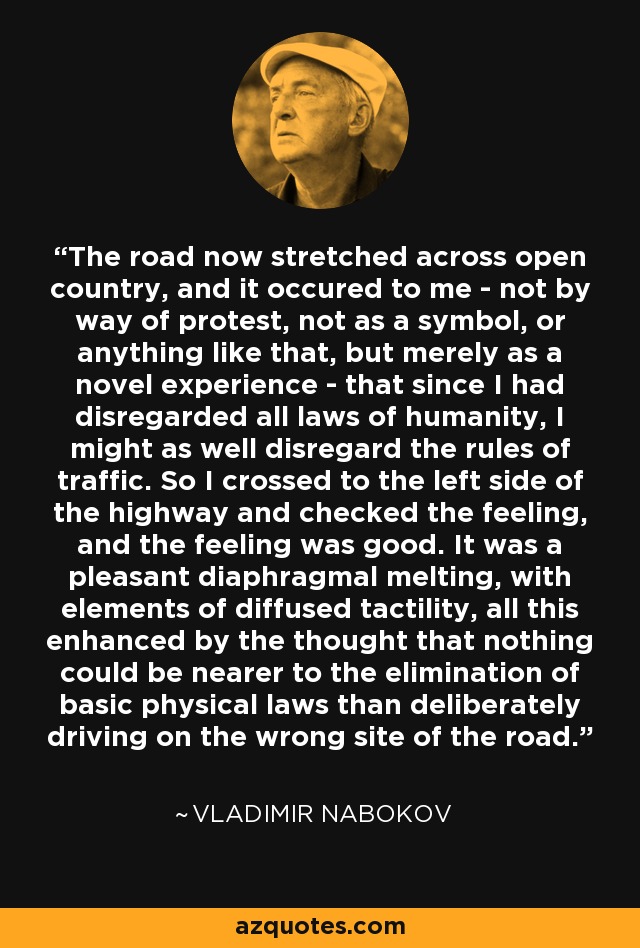 The road now stretched across open country, and it occured to me - not by way of protest, not as a symbol, or anything like that, but merely as a novel experience - that since I had disregarded all laws of humanity, I might as well disregard the rules of traffic. So I crossed to the left side of the highway and checked the feeling, and the feeling was good. It was a pleasant diaphragmal melting, with elements of diffused tactility, all this enhanced by the thought that nothing could be nearer to the elimination of basic physical laws than deliberately driving on the wrong site of the road. - Vladimir Nabokov