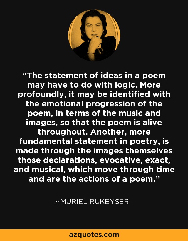 The statement of ideas in a poem may have to do with logic. More profoundly, it may be identified with the emotional progression of the poem, in terms of the music and images, so that the poem is alive throughout. Another, more fundamental statement in poetry, is made through the images themselves those declarations, evocative, exact, and musical, which move through time and are the actions of a poem. - Muriel Rukeyser